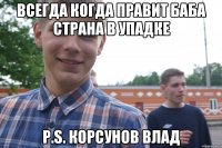 Всегда когда правит баба страна в упадке P.s. Корсунов Влад