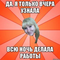 ДА, Я ТОЛЬКО ВЧЕРА УЗНАЛА ВСЮ НОЧЬ ДЕЛАЛА РАБОТЫ