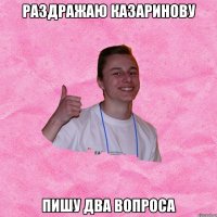 РАЗДРАЖАЮ КАЗАРИНОВУ ПИШУ ДВА ВОПРОСА