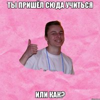 ТЫ ПРИШЁЛ СЮДА УЧИТЬСЯ ИЛИ КАК?