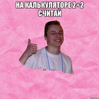 НА КАЛЬКУЛЯТОРЕ 2+2 СЧИТАЙ 