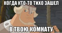 Когда кто-то тихо зашел В твою комнату