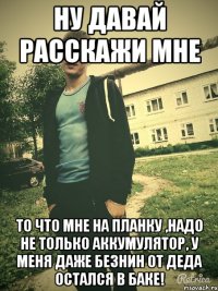 Ну давай расскажи мне то что мне на планку ,надо не только Аккумулятор, у меня даже безнин от деда остался в баке!