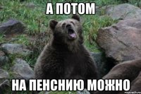 А потом на пенснию можно