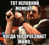 тот неловкий момент.. когда 104 проезжает мимо.