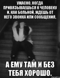 ужасно, когда привязываешься к человеку и, как больной, ждешь от него звонка или сообщения, а ему там и без тебя хорошо.