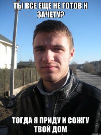 Ты все еще не готов к зачету? Тогда я приду и сожгу твой дом
