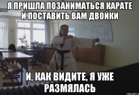 Я пришла позаниматься карате и поставить вам двойки И, как видите, я уже размялась