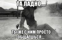 Та ладно.... Ты же с ним просто общаешься....