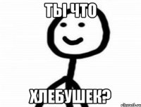 Ты что хлебушек?