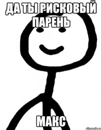 Да ты рисковый парень Макс
