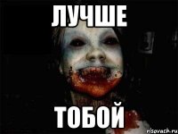 лучше тобой