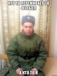 КТО ТО ПЕРЕЖИВАЕТ ЗА ФУТБОЛ А КТО ТО Я