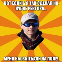 Вот если б я так сделал на Кубке Ректора... меня бы выебали на поле!