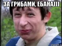 за грибами, ебана))) 