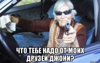  что тебе надо от моих друзей джони?