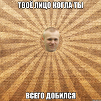 Твоё лицо когла ты всего добился
