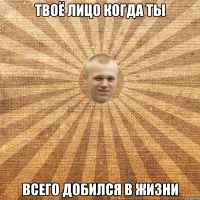 Твоё лицо когда ты всего добился в жизни