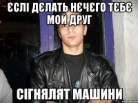 єслі дєлать нєчєго тєбє мой друг сігнялят машини