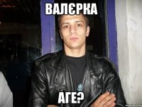 валєрка аге?