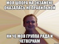 Моя шпора на экзамене оказалась не правильной Ни че моя группа рада и четверкам