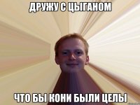Дружу с цыганом что бы кони были целы