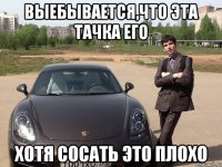 Выебывается,что эта тачка его хотя сосать это плохо