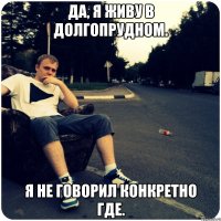 Да, я живу в Долгопрудном. Я не говорил конкретно где.