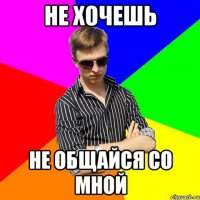 не хочешь не общайся со мной