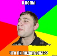 В ПОПЫ ЧТО ЛИ ПОДАТЬСЯ???