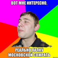 ВОТ МНЕ ИНТЕРЕСНО, РЕАЛЬНО ПАЛКУ МОСКОВСКОЙ СОЖРАТЬ