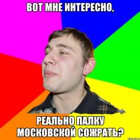 ВОТ МНЕ ИНТЕРЕСНО, РЕАЛЬНО ПАЛКУ МОСКОВСКОЙ СОЖРАТЬ?