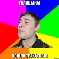 ГАЛИЦЫНА! ПОШЛИ ТРАХАТЬСЯ!