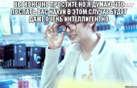 вы конечно простите но я думаю что послать вас нахуй в этом случае будет даже очень интеллигентно 