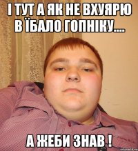 і тут а як не вхуярю в їбало гопніку.... А жеби знав !