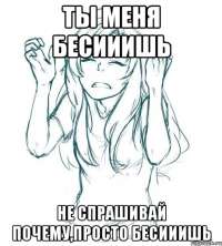 Ты меня бесииишь Не спрашивай почему,просто бесииишь