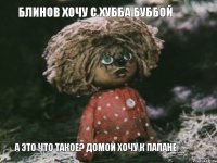 Блинов хочу с Хубба Буббой А это что такое? Домой хочу к Папане