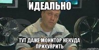 Идеально тут даже монитор некуда прихуярить