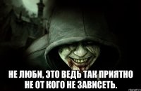  Не люби, это ведь так приятно не от кого не зависеть.