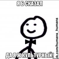 Я б сказал Да я ж культурный!