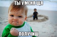 ты у меня щя получиш