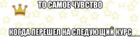 То самое чувство Когда перешел на следующий курс
