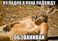 ну ладно,я пока подожду обзванивай