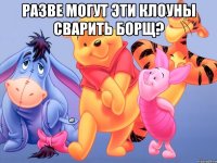 Разве могут эти клоуны сварить борщ? 