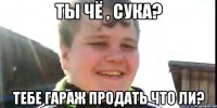 Ты чё , сука? Тебе гараж продать что ли?