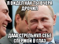 я видел как ты вчера дрочил дааа стрельнул себе спермой в глаз