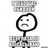 я тебе щас обидкой все глаза по высасываю