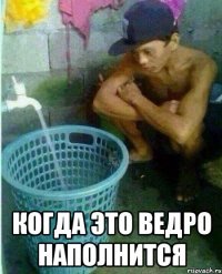  Когда это ведро наполнится