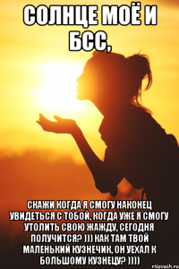 Солнце моё и БСС, скажи когда я смогу наконец увидеться с тобой, когда уже я смогу утолить свою жажду, сегодня получится? ))) Как там твой маленький кузнечик, он уехал к большому кузнецу? ))))