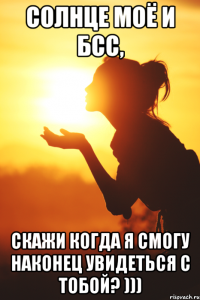 Солнце моё и БСС, скажи когда я смогу наконец увидеться с тобой? )))